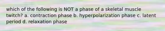 which of the following is NOT a phase of a skeletal muscle twitch? a. contraction phase b. hyperpolarization phase c. latent period d. relaxation phase