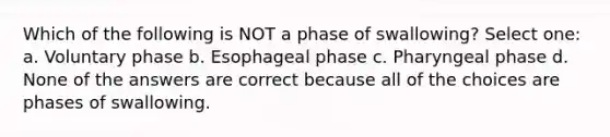 Which of the following is NOT a phase of swallowing? Select one: a. Voluntary phase b. Esophageal phase c. Pharyngeal phase d. None of the answers are correct because all of the choices are phases of swallowing.