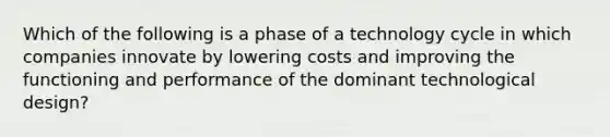 Which of the following is a phase of a technology cycle in which companies innovate by lowering costs and improving the functioning and performance of the dominant technological design?