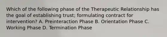 Which of the following phase of the Therapeutic Relationship has the goal of establishing trust; formulating contract for intervention? A. Preinteraction Phase B. Orientation Phase C. Working Phase D. Termination Phase