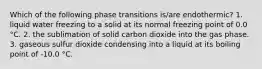 Which of the following phase transitions is/are endothermic? 1. liquid water freezing to a solid at its normal freezing point of 0.0 °C. 2. the sublimation of solid carbon dioxide into the gas phase. 3. gaseous sulfur dioxide condensing into a liquid at its boiling point of -10.0 °C.