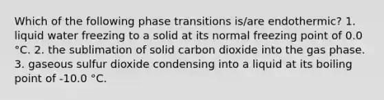 Which of the following phase transitions is/are endothermic? 1. liquid water freezing to a solid at its normal freezing point of 0.0 °C. 2. the sublimation of solid carbon dioxide into the gas phase. 3. gaseous sulfur dioxide condensing into a liquid at its boiling point of -10.0 °C.