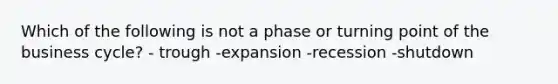 Which of the following is not a phase or turning point of the business cycle? - trough -expansion -recession -shutdown