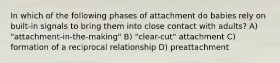 In which of the following phases of attachment do babies rely on built-in signals to bring them into close contact with adults? A) "attachment-in-the-making" B) "clear-cut" attachment C) formation of a reciprocal relationship D) preattachment