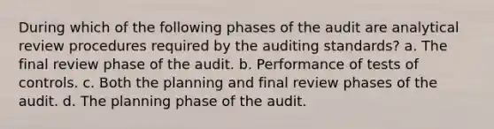 During which of the following phases of the audit are analytical review procedures required by the auditing standards? a. The final review phase of the audit. b. Performance of tests of controls. c. Both the planning and final review phases of the audit. d. The planning phase of the audit.