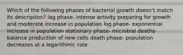 Which of the following phases of bacterial growth doesn't match its description? lag phase- intense activity preparing for growth and moderate increase in population log phase- exponential increase in population stationary phase- microbial deaths balance production of new cells death phase- population decreases at a logarithmic rate