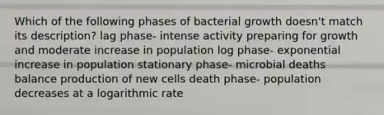 Which of the following phases of bacterial growth doesn't match its description? lag phase- intense activity preparing for growth and moderate increase in population log phase- exponential increase in population stationary phase- microbial deaths balance production of new cells death phase- population decreases at a logarithmic rate