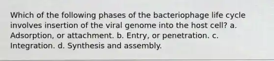 Which of the following phases of the bacteriophage life cycle involves insertion of the viral genome into the host cell? a. Adsorption, or attachment. b. Entry, or penetration. c. Integration. d. Synthesis and assembly.