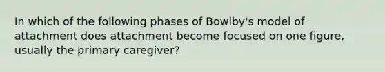 In which of the following phases of Bowlby's model of attachment does attachment become focused on one figure, usually the primary caregiver?