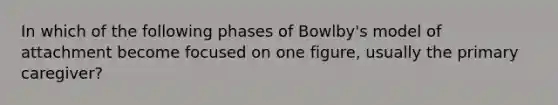 In which of the following phases of Bowlby's model of attachment become focused on one figure, usually the primary caregiver?