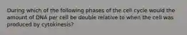 During which of the following phases of the cell cycle would the amount of DNA per cell be double relative to when the cell was produced by cytokinesis?