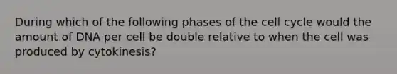 During which of the following phases of the cell cycle would the amount of DNA per cell be double relative to when the cell was produced by cytokinesis?