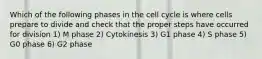 Which of the following phases in the cell cycle is where cells prepare to divide and check that the proper steps have occurred for division 1) M phase 2) Cytokinesis 3) G1 phase 4) S phase 5) G0 phase 6) G2 phase