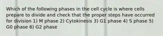 Which of the following phases in the cell cycle is where cells prepare to divide and check that the proper steps have occurred for division 1) M phase 2) Cytokinesis 3) G1 phase 4) S phase 5) G0 phase 6) G2 phase