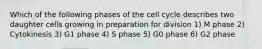 Which of the following phases of the cell cycle describes two daughter cells growing in preparation for division 1) M phase 2) Cytokinesis 3) G1 phase 4) S phase 5) G0 phase 6) G2 phase