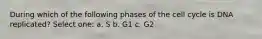 During which of the following phases of the cell cycle is DNA replicated? Select one: a. S b. G1 c. G2