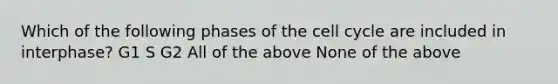 Which of the following phases of the cell cycle are included in interphase? G1 S G2 All of the above None of the above