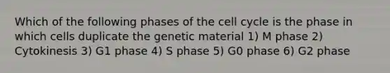 Which of the following phases of the cell cycle is the phase in which cells duplicate the genetic material 1) M phase 2) Cytokinesis 3) G1 phase 4) S phase 5) G0 phase 6) G2 phase