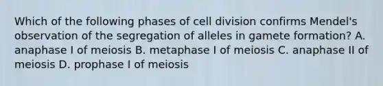 Which of the following phases of cell division confirms Mendel's observation of the segregation of alleles in gamete formation? A. anaphase I of meiosis B. metaphase I of meiosis C. anaphase II of meiosis D. prophase I of meiosis