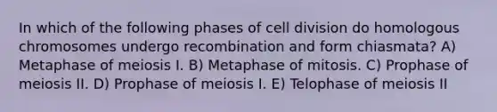 In which of the following phases of cell division do homologous chromosomes undergo recombination and form chiasmata? A) Metaphase of meiosis I. B) Metaphase of mitosis. C) Prophase of meiosis II. D) Prophase of meiosis I. E) Telophase of meiosis II