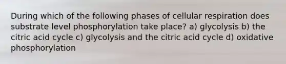 During which of the following phases of cellular respiration does substrate level phosphorylation take place? a) glycolysis b) the citric acid cycle c) glycolysis and the citric acid cycle d) oxidative phosphorylation