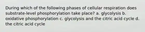 During which of the following phases of cellular respiration does substrate-level phosphorylation take place? a. glycolysis b. oxidative phosphorylation c. glycolysis and the citric acid cycle d. the citric acid cycle