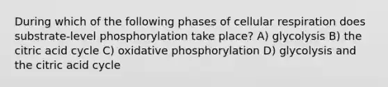 During which of the following phases of cellular respiration does substrate-level phosphorylation take place? A) glycolysis B) the citric acid cycle C) oxidative phosphorylation D) glycolysis and the citric acid cycle