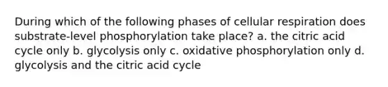 During which of the following phases of <a href='https://www.questionai.com/knowledge/k1IqNYBAJw-cellular-respiration' class='anchor-knowledge'>cellular respiration</a> does substrate-level phosphorylation take place? a. the citric acid cycle only b. glycolysis only c. <a href='https://www.questionai.com/knowledge/kFazUb9IwO-oxidative-phosphorylation' class='anchor-knowledge'>oxidative phosphorylation</a> only d. glycolysis and the citric acid cycle