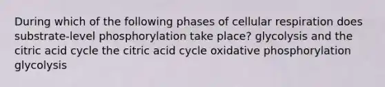 During which of the following phases of cellular respiration does substrate-level phosphorylation take place? glycolysis and the citric acid cycle the citric acid cycle oxidative phosphorylation glycolysis