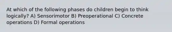 At which of the following phases do children begin to think logically? A) Sensorimotor B) Preoperational C) Concrete operations D) Formal operations