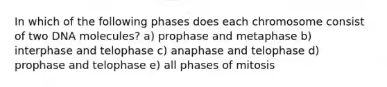 In which of the following phases does each chromosome consist of two DNA molecules? a) prophase and metaphase b) interphase and telophase c) anaphase and telophase d) prophase and telophase e) all phases of mitosis