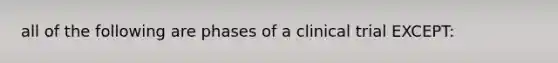 all of the following are phases of a clinical trial EXCEPT: