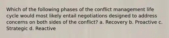 Which of the following phases of the conflict management life cycle would most likely entail negotiations designed to address concerns on both sides of the conflict? a. Recovery b. Proactive c. Strategic d. Reactive