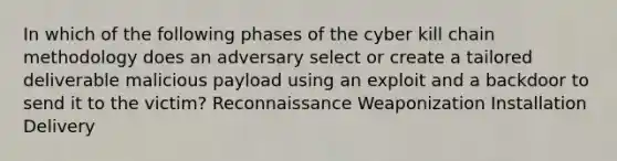 In which of the following phases of the cyber kill chain methodology does an adversary select or create a tailored deliverable malicious payload using an exploit and a backdoor to send it to the victim? Reconnaissance Weaponization Installation Delivery