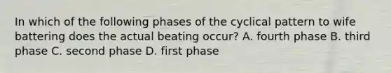 In which of the following phases of the cyclical pattern to wife battering does the actual beating occur? A. fourth phase B. third phase C. second phase D. first phase