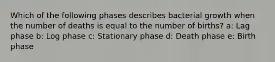 Which of the following phases describes bacterial growth when the number of deaths is equal to the number of births? a: Lag phase b: Log phase c: Stationary phase d: Death phase e: Birth phase