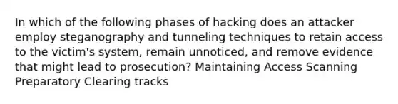 In which of the following phases of hacking does an attacker employ steganography and tunneling techniques to retain access to the victim's system, remain unnoticed, and remove evidence that might lead to prosecution? Maintaining Access Scanning Preparatory Clearing tracks