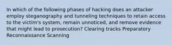 In which of the following phases of hacking does an attacker employ steganography and tunneling techniques to retain access to the victim's system, remain unnoticed, and remove evidence that might lead to prosecution? Clearing tracks Preparatory Reconnaissance Scanning