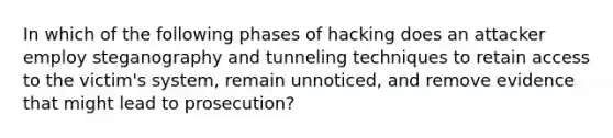 In which of the following phases of hacking does an attacker employ steganography and tunneling techniques to retain access to the victim's system, remain unnoticed, and remove evidence that might lead to prosecution?