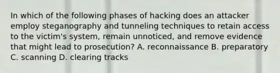 In which of the following phases of hacking does an attacker employ steganography and tunneling techniques to retain access to the victim's system, remain unnoticed, and remove evidence that might lead to prosecution? A. reconnaissance B. preparatory C. scanning D. clearing tracks