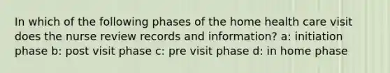 In which of the following phases of the home health care visit does the nurse review records and information? a: initiation phase b: post visit phase c: pre visit phase d: in home phase