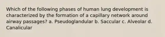 Which of the following phases of human lung development is characterized by the formation of a capillary network around airway passages? a. Pseudoglandular b. Saccular c. Alveolar d. Canalicular