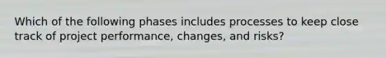 Which of the following phases includes processes to keep close track of project performance, changes, and risks?