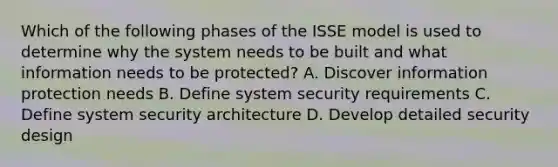 Which of the following phases of the ISSE model is used to determine why the system needs to be built and what information needs to be protected? A. Discover information protection needs B. Define system security requirements C. Define system security architecture D. Develop detailed security design