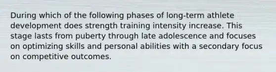 During which of the following phases of long-term athlete development does strength training intensity increase. This stage lasts from puberty through late adolescence and focuses on optimizing skills and personal abilities with a secondary focus on competitive outcomes.