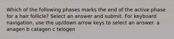 Which of the following phases marks the end of the active phase for a hair follicle? Select an answer and submit. For keyboard navigation, use the up/down arrow keys to select an answer. a anagen b catagen c telogen