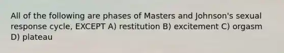 All of the following are phases of Masters and Johnson's sexual response cycle, EXCEPT A) restitution B) excitement C) orgasm D) plateau