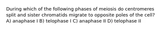 During which of the following phases of meiosis do centromeres split and sister chromatids migrate to opposite poles of the cell? A) anaphase I B) telophase I C) anaphase II D) telophase II