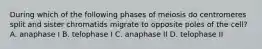 During which of the following phases of meiosis do centromeres split and sister chromatids migrate to opposite poles of the cell? A. anaphase I B. telophase I C. anaphase II D. telophase II