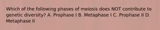 Which of the following phases of meiosis does NOT contribute to genetic diversity? A. Prophase I B. Metaphase I C. Prophase II D. Metaphase II